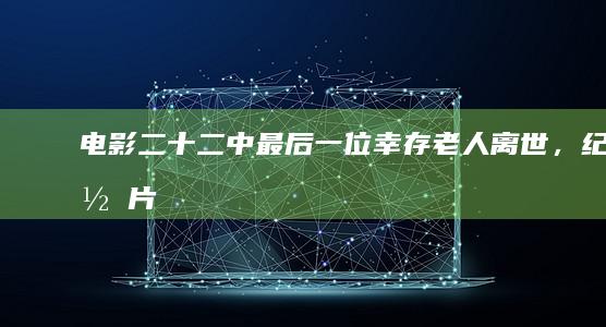 电影《二十二》中最后一位幸存老人离世，纪录片对于历史有哪些意义？能够多大程度上影响社会？